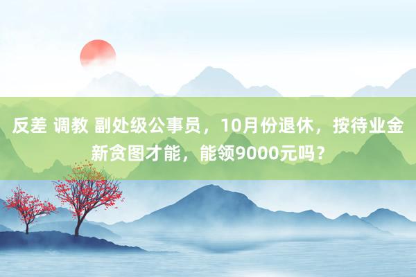 反差 调教 副处级公事员，10月份退休，按待业金新贪图才能，能领9000元吗？
